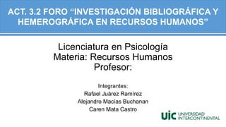 Licenciatura en Psicología
Materia: Recursos Humanos
Profesor:
Integrantes:
Rafael Juárez Ramírez
Alejandro Macías Buchanan
Caren Mata Castro
ACT. 3.2 FORO “INVESTIGACIÓN BIBLIOGRÁFICA Y
HEMEROGRÁFICA EN RECURSOS HUMANOS”
 