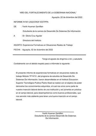 “AÑO DEL FORTALECIMIENTO DE LA SOBERANIA NACIONAL”
Aguaytía ,02 de diciembre del 2022
INFORME N°001-2022/CRGF-IESTPPA
DE : Yerith Huaman Santillan
Estudiante de la carrera de Desarrollo De Sistemas De Información
A : Dr. Gloria Cruz Aguilar
Directora del Instituto
ASUNTO: Experiencia Formativas en Situaciones Reales de Trabajo
FECHA : Aguaytía, 02 de diciembre del 2022
Tengo el agrado de dirigirme a Ud. y saludarle
Cordialmente con el debido respeto paso a infórmale lo siguiente:
El presente informe de experiencias formativas en situaciones reales de
trabajo Módulo TP N°01, del programa de estudios de Desarrollo De
Sistemas De Información, fueron desarrolladas en el Instituto Educacion
Superior Tecnológico Publico Padre Abad se realizó con el objetivo de poder
demostrar los conocimientos adquiridos, el cual nos sirve como parte de
nuestra inserción laboral dentro de una institución y así ponerlos en práctica
en el campo laboral, para desempeñarnos como buenos profesionales, que
nos servirán más adelante para tener una buena inserción en el campo
laboral.
Yerith Huaman Santillan
Estudiante de la carrera Desarrollo De Sistemas
De Información
 