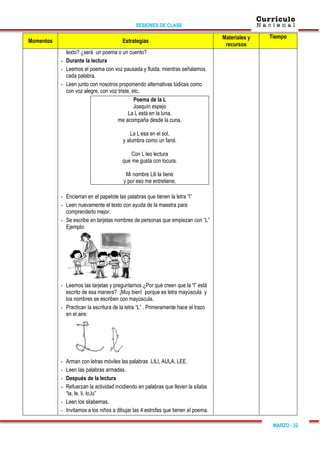 SESIONES DE CLASE
MARZO - 32
Momentos Estrategias
Materiales y
recursos
Tiempo
texto? ¿será un poema o un cuento?
- Durante la lectura
- Leemos el poema con voz pausada y fluida, mientras señalamos
cada palabra.
- Leen junto con nosotros proponiendo alternativas lúdicas como
con voz alegre, con voz triste, etc.
Poema de la L
Joaquín espejo
La L está en la luna,
me acompaña desde la cuna.
La L esa en el sol,
y alumbra como un farol.
Con L leo lectura
que me gusta con locura.
Mi nombre Lili la tiene
y por eso me entretiene.
- Encierran en el papelote las palabras que tienen la letra “l”
- Leen nuevamente el texto con ayuda de la maestra para
comprenderlo mejor.
- Se escribe en tarjetas nombres de personas que empiezan con “L”
Ejemplo:
- Leemos las tarjetas y preguntamos ¿Por qué creen que la “l” está
escrito de esa manera? ¡Muy bien! porque es letra mayúscula y
los nombres se escriben con mayúscula.
- Practican la escritura de la letra “L” . Primeramente hace el trazo
en el aire:
- Arman con letras móviles las palabras LILI, AULA, LEE.
- Leen las palabras armadas.
- Después de la lectura
- Refuerzan la actividad incidiendo en palabras que lleven la sílaba
“la, le, li, lo,lu”
- Leen los silabemas.
- Invitamos a los niños a dibujar las 4 estrofas que tienen el poema.
 