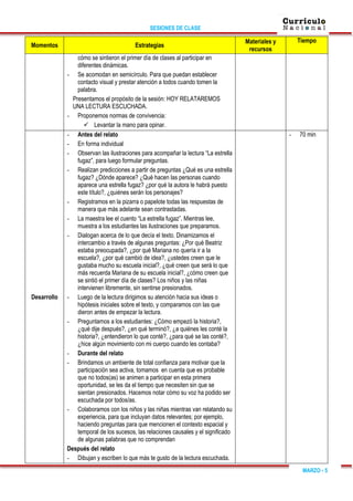 SESIONES DE CLASE
MARZO - 5
Momentos Estrategias
Materiales y
recursos
Tiempo
cómo se sintieron el primer día de clases al participar en
diferentes dinámicas.
- Se acomodan en semicírculo. Para que puedan establecer
contacto visual y prestar atención a todos cuando tomen la
palabra.
Presentamos el propósito de la sesión: HOY RELATAREMOS
UNA LECTURA ESCUCHADA.
- Proponemos normas de convivencia:
 Levantar la mano para opinar.
Desarrollo
- Antes del relato
- En forma individual
- Observan las ilustraciones para acompañar la lectura “La estrella
fugaz”, para luego formular preguntas.
- Realizan predicciones a partir de preguntas ¿Qué es una estrella
fugaz? ¿Dónde aparece? ¿Qué hacen las personas cuando
aparece una estrella fugaz? ¿por qué la autora le habrá puesto
este título?, ¿quiénes serán los personajes?
- Registramos en la pizarra o papelote todas las respuestas de
manera que más adelante sean contrastadas.
- La maestra lee el cuento “La estrella fugaz”. Mientras lee,
muestra a los estudiantes las ilustraciones que preparamos.
- Dialogan acerca de lo que decía el texto. Dinamizamos el
intercambio a través de algunas preguntas: ¿Por qué Beatriz
estaba preocupada?, ¿por qué Mariana no quería ir a la
escuela?, ¿por qué cambió de idea?, ¿ustedes creen que le
gustaba mucho su escuela inicial?, ¿qué creen que será lo que
más recuerda Mariana de su escuela inicial?, ¿cómo creen que
se sintió el primer día de clases? Los niños y las niñas
intervienen libremente, sin sentirse presionados.
- Luego de la lectura dirigimos su atención hacia sus ideas o
hipótesis iniciales sobre el texto, y comparamos con las que
dieron antes de empezar la lectura.
- Preguntamos a los estudiantes: ¿Cómo empezó la historia?,
¿qué dije después?, ¿en qué terminó?, ¿a quiénes les conté la
historia?, ¿entendieron lo que conté?, ¿para qué se las conté?,
¿hice algún movimiento con mi cuerpo cuando les contaba?
- Durante del relato
- Brindamos un ambiente de total confianza para motivar que la
participación sea activa, tomamos en cuenta que es probable
que no todos(as) se animen a participar en esta primera
oportunidad, se les da el tiempo que necesiten sin que se
sientan presionados. Hacemos notar cómo su voz ha podido ser
escuchada por todos/as.
- Colaboramos con los niños y las niñas mientras van relatando su
experiencia, para que incluyan datos relevantes; por ejemplo,
haciendo preguntas para que mencionen el contexto espacial y
temporal de los sucesos, las relaciones causales y el significado
de algunas palabras que no comprendan
Después del relato
- Dibujan y escriben lo que más te gusto de la lectura escuchada.
- 70 min
 
