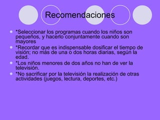 Recomendaciones *Seleccionar los programas cuando los niños son pequeños, y hacerlo conjuntamente cuando son mayores *Recordar que es indispensable dosificar el tiempo de visión; no más de una o dos horas diarias, según la edad. *Los niños menores de dos años no han de ver la televisión. *No sacrificar por la televisión la realización de otras actividades (juegos, lectura, deportes, etc.) 