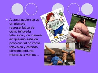 A continuacion se ve un ejemplo representativo de como influye la television y de manera en que uno sube de peso con tal de ver la television y estando comiendo frituras mientras la vemos… 