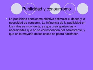 Publicidad y consumismo La publicidad tiene como objetivo estimular el deseo y la necesidad de consumir. La influencia de la publicidad en los niños es muy fuerte, ya que crea apetencias y necesidades que no se corresponden del adolescente, y que en la mayoría de los casos no podrá satisfacer.  