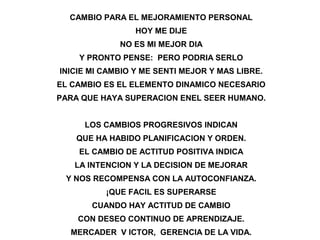CAMBIO PARA EL MEJORAMIENTO PERSONAL
HOY ME DIJE
NO ES MI MEJOR DIA
Y PRONTO PENSE: PERO PODRIA SERLO
INICIE MI CAMBIO Y ME SENTI MEJOR Y MAS LIBRE.
EL CAMBIO ES EL ELEMENTO DINAMICO NECESARIO
PARA QUE HAYA SUPERACION ENEL SEER HUMANO.
LOS CAMBIOS PROGRESIVOS INDICAN
QUE HA HABIDO PLANIFICACION Y ORDEN.
EL CAMBIO DE ACTITUD POSITIVA INDICA
LA INTENCION Y LA DECISION DE MEJORAR
Y NOS RECOMPENSA CON LA AUTOCONFIANZA.
¡QUE FACIL ES SUPERARSE
CUANDO HAY ACTITUD DE CAMBIO
CON DESEO CONTINUO DE APRENDIZAJE.
MERCADER V ICTOR, GERENCIA DE LA VIDA.