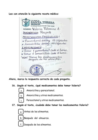 Lee con atención la siguiente receta médica:
Ahora, marca la respuesta correcta de cada pregunta.
16. Según el texto, ¿qué medicamentos debe tomar Valeria?
Amoxicilina y paracetamol.
Amoxicilina y otros medicamentos.
Paracetamol y otros medicamentos.
17. Según el texto, ¿cuándo debe tomar los medicamentos Valeria?
Antes de los alimentos.
Después del almuerzo.
Después de los alimentos.
a
b
c
a
b
c
 