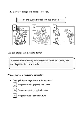 1. Marca el dibujo que indica la oración.
Lee con atención el siguiente texto:
Ahora, marca la respuesta correcta:
2. ¿Por qué María llegó tarde a la escuela?
Porque se quedó jugando con Juana.
Porque se quedó recogiendo tuna.
Porque se quedó comiendo tuna.
Pedro juega fútbol con sus amigos.
María se quedó recogiendo tuna con su amiga Juana, por
eso llegó tarde a la escuela.
a
b
c
a b c
 