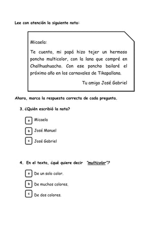 Lee con atención la siguiente nota:
Ahora, marca la respuesta correcta de cada pregunta.
3. ¿Quién escribió la nota?
Micaela
José Manuel
José Gabriel
4. En el texto, ¿qué quiere decir “multicolor”?
De un solo color.
De muchos colores.
De dos colores.
Micaela:
Te cuento, mi papá hizo tejer un hermoso
poncho multicolor, con la lana que compré en
Challhuahuacho. Con ese poncho bailaré el
próximo año en los carnavales de Tikapallana.
Tu amigo José Gabriel
a
b
c
a
b
c
 
