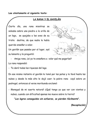 Lee atentamente el siguiente texto:
LA RANA Y EL GAVILÁN
Cierto día, una rana mientras se
soleaba sobre una piedra a la orilla de
un lago, se quejaba a las aves de su
triste destino, de que nadie le había
querido enseñar a volar.
Un gavilán que pasaba por el lugar, oyó
su lamento y le preguntó:
- Amiga rana, ¿si yo te enseñara a volar qué me pagarías?
La rana respondió:
- Te daré todas las riquezas del lago.
En ese mismo instante el gavilán le tomó por las patas y le llevó hasta las
nubes y desde lo más alto le dejó caer; la pobre rana cayó sobre un
pedregal, entonces al verse moribunda exclamó:
- ¡Renegué de mi suerte natural! ¿Qué tengo yo que ver con vientos y
nubes, cuando con dificultad apenas me muevo sobre la tierra?
“Los logros conseguidos sin esfuerzo, se pierden fácilmente”.
(Recopilación)
 