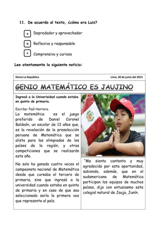 11. De acuerdo al texto, ¿cómo era Luis?
Depredador y aprovechador
Reflexivo y responsable
Comprensivo y curioso
Lee atentamente la siguiente noticia:
Ingresó a la Univerisidad cuando estaba
en quinto de primaria.
Escribe: Paúl Herrera.
La matemática es el juego
preferido de Daniel Coronel
Baldeón, un escolar de 13 años que,
es la revelación de la preselección
peruana de Matemática que se
alista para las olimpiadas de los
países de la región, y otras
competiciones que se realizarán
este año.
No solo ha ganado cuatro veces el
campeonato nacional de Matemática
desde que cursaba el tercero de
primaria, sino que ingresó a la
universidad cuando estaba en quinto
de primaria y en caso de que sea
seleccionado sería la primera vez
que represente al país.
“Me siento contento y muy
agradecido por esta oportunidad,
sabiendo, además, que en el
sudamericano de Matemática
participan los equipos de muchos
países, dijo con entusiasmo este
colegial natural de Jauja, Junín.
Diario La República Lima, 20 de junio del 2015
a
b
c
 