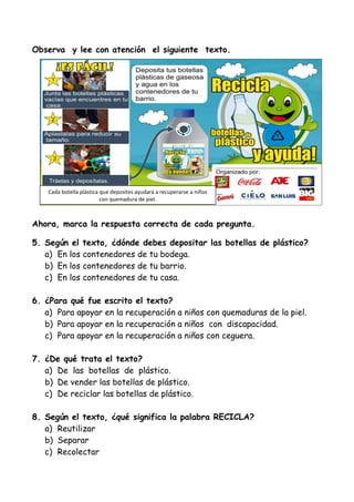 Cada botella plástica que deposites ayudará a recuperarse a niños
con quemadura de piel.
Observa y lee con atención el siguiente texto.
Ahora, marca la respuesta correcta de cada pregunta.
5. Según el texto, ¿dónde debes depositar las botellas de plástico?
a) En los contenedores de tu bodega.
b) En los contenedores de tu barrio.
c) En los contenedores de tu casa.
6. ¿Para qué fue escrito el texto?
a) Para apoyar en la recuperación a niños con quemaduras de la piel.
b) Para apoyar en la recuperación a niños con discapacidad.
c) Para apoyar en la recuperación a niños con ceguera.
7. ¿De qué trata el texto?
a) De las botellas de plástico.
b) De vender las botellas de plástico.
c) De reciclar las botellas de plástico.
8. Según el texto, ¿qué significa la palabra RECICLA?
a) Reutilizar
b) Separar
c) Recolectar
 