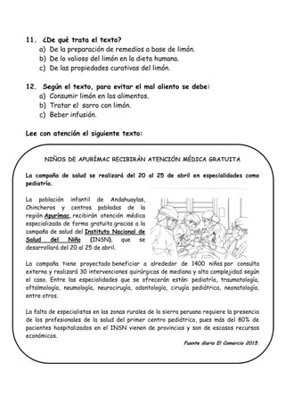 11. ¿De qué trata el texto?
a) De la preparación de remedios a base de limón.
b) De lo valioso del limón en la dieta humana.
c) De las propiedades curativas del limón.
12. Según el texto, para evitar el mal aliento se debe:
a) Consumir limón en los alimentos.
b) Tratar el sarro con limón.
c) Beber infusión.
Lee con atención el siguiente texto:
NIÑOS DE APURÍMAC RECIBIRÁN ATENCIÓN MÉDICA GRATUITA
La campaña de salud se realizará del 20 al 25 de abril en especialidades como
pediatría.
La población infantil de Andahuaylas,
Chincheros y centros poblados de la
región Apurímac, recibirán atención médica
especializada de forma gratuita gracias a la
campaña de salud del Instituto Nacional de
Salud del Niño (INSN), que se
desarrollará del 20 al 25 de abril.
La campaña tiene proyectado beneficiar a alrededor de 1400 niños por consulta
externa y realizará 30 intervenciones quirúrgicas de mediana y alta complejidad según
el caso. Entre las especialidades que se ofrecerán están: pediatría, traumatología,
oftalmología, neumología, neurocirugía, odontología, cirugía pediátrica, neonatología,
entre otros.
La falta de especialistas en las zonas rurales de la sierra peruana requiere la presencia
de los profesionales de la salud del primer centro pediátrico, pues más del 80% de
pacientes hospitalizados en el INSN vienen de provincias y son de escasos recursos
económicos.
Fuente diario El Comercio 2015.
 