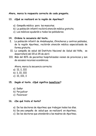 Ahora, marca la respuesta correcta de cada pregunta.
13. ¿Qué se realizará en la región de Apurímac?
a) Campaña médica para las mascotas.
b) La población infantil recibirá atención médica gratuita.
c) Los médicos ayudarán a todos los pobladores.
14. Ordena la secuencia del texto.
I. La población infantil de Andahuaylas, Chincheros y centros poblados,
de la región Apurímac, recibirán atención médica especializada de
forma gratuita.
II. La campaña de salud del Instituto Nacional de Salud del Niño, se
desarrollará del 20 al 25 de abril.
III. Más del 80% de pacientes hospitalizados vienen de provincias y son
de escasos recursos económicos.
Ahora, marca la secuencia correcta:
a) II, I, III
b) I, II, III
c) II, III, I
15. Según el texto. ¿Qué significa beneficiar?
a) Dañar
b) Perjudicar
c) Favorecer
16. ¿De qué trata el texto?
a) De los doctores de Apurímac que trabajan todos los días.
b) De una campaña de salud que se realizará en Apurímac.
c) De los doctores que atenderán a las madres de Apurímac.
 
