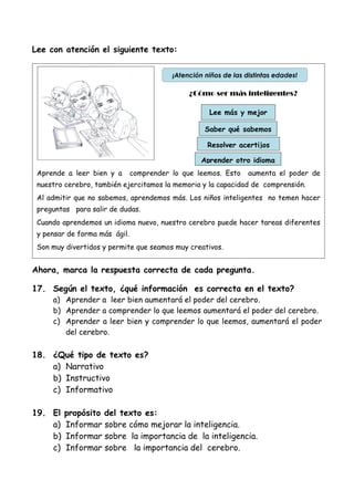 Lee con atención el siguiente texto:
Ahora, marca la respuesta correcta de cada pregunta.
17. Según el texto, ¿qué información es correcta en el texto?
a) Aprender a leer bien aumentará el poder del cerebro.
b) Aprender a comprender lo que leemos aumentará el poder del cerebro.
c) Aprender a leer bien y comprender lo que leemos, aumentará el poder
del cerebro.
18. ¿Qué tipo de texto es?
a) Narrativo
b) Instructivo
c) Informativo
19. El propósito del texto es:
a) Informar sobre cómo mejorar la inteligencia.
b) Informar sobre la importancia de la inteligencia.
c) Informar sobre la importancia del cerebro.
Aprende a leer bien y a comprender lo que leemos. Esto aumenta el poder de
nuestro cerebro, también ejercitamos la memoria y la capacidad de comprensión.
Al admitir que no sabemos, aprendemos más. Los niños inteligentes no temen hacer
preguntas para salir de dudas.
Cuando aprendemos un idioma nuevo, nuestro cerebro puede hacer tareas diferentes
y pensar de forma más ágil.
Son muy divertidos y permite que seamos muy creativos.
¿Cómo ser más inteligentes?
Lee más y mejor
Saber qué sabemos
Aprender otro idioma
Resolver acertijos
¡Atención niños de las distintas edades!
 