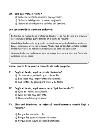20. ¿De qué trata el texto?
a) Sobre los distintos idiomas que aprender.
b) Sobre la inteligencia y cómo mejorarla.
c) Sobre los acertijos y la agilidad del cerebro.
Lee con atención la siguiente anécdota:
Ahora, marca la respuesta correcta de cada pregunta.
21. Según el texto, ¿qué se olvidó Humberto?
a) Su sombrero, su toalla y su calzoncillo.
b) Las cosas muy importantes de su mamá.
c) Sus lentes, su gorra para el sol y su toalla.
22. Según el texto, ¿qué quiere decir “qué barbaridad”?
a) Que se había descuidado.
b) Que estaba muy contento.
c) Que cometió un gran error.
23. ¿Por qué Humberto se refrescó inmediatamente cuando llegó a
Pacucha?
a) Porque hacía mucho calor.
b) Porque las aguas estaban cristalinas.
c) Porque en la laguna estaban bañándose.
En los días de huelga de los profesores, Humberto se fue de viaje a la provincia
de Andahuaylas porque quería bañarse en la laguna de Pacucha.
Cuando llegó hacía mucho sol y se dio cuenta de que se había olvidado su sombrero.
Luego, se refrescó un rato en la laguna. Al salir, ¡qué barbaridad!, se había olvidado
lo más importante: ¡no había llevado las toallas de baño y su calzoncillo!
Su mamá le dio una toalla nueva, pero no su ropa interior y le dijo que fuera más
cuidadoso con sus cosas.
 