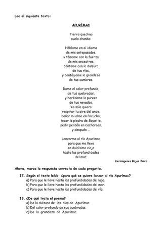 Lee el siguiente texto:
APURÍMAC
Tierra quechua
suelo chanka:
Háblame en el idioma
de mis antepasados,
y tómame con la fuerza
de mis ancestros.
Cántame con la dulzura
de tus ríos,
y contágiame la grandeza
de tus cumbres.
Dame el calor profundo,
de tus quebradas,
y herédame la pureza
de tus nevados.
Yo sólo quiero
respirar tu aire del ande,
bañar mi alma en Pacucha,
tocar la piedra de Saywite,
pedir perdón en Cocharcas,
y después ...
Lanzarme al río Apurímac
para que me lleve
en dulcísimo viaje
hasta las profundidades
del mar.
Hermógenes Rojas Sulca
Ahora, marca la respuesta correcta de cada pregunta.
17. Según el texto leído, ¿para qué se quiere lanzar al río Apurímac?
a) Para que le lleve hasta las profundidades del lago.
b) Para que le lleve hasta las profundidades del mar.
c) Para que le lleve hasta las profundidades del río.
18. ¿De qué trata el poema?
a) De la dulzura de los ríos de Apurímac.
b) Del calor profundo de sus quebradas.
c) De la grandeza de Apurímac.
 