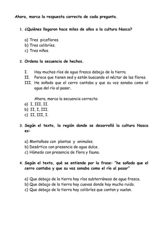 Ahora, marca la respuesta correcta de cada pregunta.
1. ¿Quiénes llegaron hace miles de años a la cultura Nasca?
a) Tres picaflores.
b) Tres colibríes.
c) Tres niños.
2. Ordena la secuencia de hechos.
I. Hay muchos ríos de agua fresca debajo de la tierra.
II. Parece que tienen sed y están buscando el néctar de las flores.
III. He soñado que el cerro cantaba y que su voz sonaba como el
agua del río al pasar.
Ahora, marca la secuencia correcta:
a) I, III, II.
b) II, I, III.
c) II, III, I.
3. Según el texto, la región donde se desarrolló la cultura Nasca
es:
a) Montañoso con plantas y animales.
b) Desértico con presencia de agua dulce.
c) Húmedo con presencia de flora y fauna.
4. Según el texto, qué se entiende por la frase: “he soñado que el
cerro cantaba y que su voz sonaba como el río al pasar”
a) Que debajo de la tierra hay ríos subterráneos de agua fresca.
b) Que debajo de la tierra hay cuevas donde hay mucho ruido.
c) Que debajo de la tierra hay colibríes que cantan y vuelan.
 