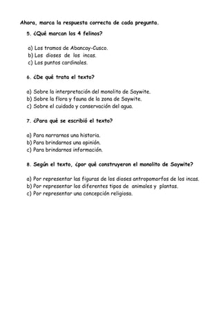 Ahora, marca la respuesta correcta de cada pregunta.
5. ¿Qué marcan los 4 felinos?
a) Los tramos de Abancay-Cusco.
b) Los dioses de los incas.
c) Los puntos cardinales.
6. ¿De qué trata el texto?
a) Sobre la interpretación del monolito de Saywite.
b) Sobre la flora y fauna de la zona de Saywite.
c) Sobre el cuidado y conservación del agua.
7. ¿Para qué se escribió el texto?
a) Para narrarnos una historia.
b) Para brindarnos una opinión.
c) Para brindarnos información.
8. Según el texto, ¿por qué construyeron el monolito de Saywite?
a) Por representar las figuras de los dioses antropomorfos de los incas.
b) Por representar los diferentes tipos de animales y plantas.
c) Por representar una concepción religiosa.
 