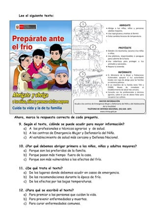 Lee el siguiente texto:
Ahora, marca la respuesta correcta de cada pregunta.
9. Según el texto, ¿dónde se puede acudir para mayor información?
a) A los profesionales o técnicos agrarios y de salud.
b) A los centros de Emergencia Mujer y Defensoría del Niño.
c) Al establecimiento de salud más cercano y Defensa Nacional.
10. ¿Por qué debemos abrigar primero a los niños, niñas y adultos mayores?
a) Porque son los preferidos de la familia.
b) Porque pasan más tiempo fuera de la casa.
c) Porque son más vulnerables a los efectos del frío.
11. ¿De qué trata el texto?
a) De los lugares donde debemos acudir en casos de emergencia.
b) De las recomendaciones durante la época de frío.
c) De los efectos por las bajas temperaturas.
12. ¿Para qué se escribió el texto?
a) Para premiar a las personas que cuidan la vida.
b) Para prevenir enfermedades y muertes.
c) Para curar enfermedades comunes.
ABRIGATE
 Abriga a tus niñas, niños y personas
adultas mayores.
 Usa ropa gruesa y mantas al dormir.
 Evita cambios bruscos de temperatura.
PROTÉGETE
 Gánale a la neumonía, vacuna a tus niñas
o niños.
 Usa plásticos, impermeables o paraguas
para cubrirte de la lluvia.
 Usa cobertizos para proteger a tus
animales y vacúnalos.
 Repara tu vivienda.
INFÓRMATE
 EL Ministerio de la Mujer y Poblaciones
Vulnerables apoyará a tus autoridades
locales con ropa de abrigo para las familias
en extrema pobreza.
 Si un miembro de tu familia tiene TOS o
FIEBRE, llévalo de inmediato al
Establecimiento de Salud más cercano.
 Consulta con los profesionales o técnicos
agrarios, sobre el uso de abono foliar para
recuperar tus cultivos.
3
2
1
MAYOR INFORMACIÓN
Acude a los centros de Emergencia Mujer y Defensoría del Niño y del Adolescente
de tu localidad.
TELÉFONO DE DEFENSA NACIONAL: (01) 626 -1871
www.mimp gob.pe
 