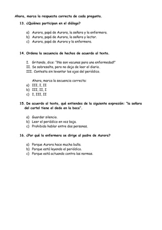 Ahora, marca la respuesta correcta de cada pregunta.
13. ¿Quiénes participan en el diálogo?
a) Aurora, papá de Aurora, la señora y la enfermera.
b) Aurora, papá de Aurora, la señora y lector.
c) Aurora, papá de Aurora y la enfermera.
14. Ordena la secuencia de hechos de acuerdo al texto.
I. Gritando, dice: “¡No son vacunas para una enfermedad!”
II. Se sobresalta, pero no deja de leer el diario.
III. Contesta sin levantar los ojos del periódico.
Ahora, marca la secuencia correcta:
a) III, I, II
b) III, II, I
c) I, III, II
15. De acuerdo al texto, qué entiendes de la siguiente expresión: “la señora
del cartel tiene el dedo en la boca”.
a) Guardar silencio.
b) Leer el periódico en voz baja.
c) Prohibido hablar entre dos personas.
16. ¿Por qué la enfermera se dirige al padre de Aurora?
a) Porque Aurora hace mucha bulla.
b) Porque está leyendo el periódico.
c) Porque está actuando contra las normas.
 