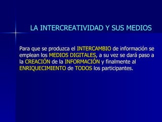 Para que se produzca el INTERCAMBIO de información se emplean los MEDIOS DIGITALES , a su vez se dará paso a la CREACIÓN de la INFORMACIÓN y finalmente al ENRIQUECIMIENTO de TODOS los participantes. LA INTERCREATIVIDAD Y SUS MEDIOS