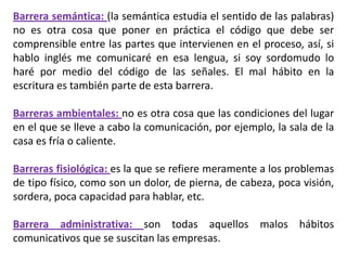 Barrera semántica: (la semántica estudia el sentido de las palabras)
no es otra cosa que poner en práctica el código que debe ser
comprensible entre las partes que intervienen en el proceso, así, si
hablo inglés me comunicaré en esa lengua, si soy sordomudo lo
haré por medio del código de las señales. El mal hábito en la
escritura es también parte de esta barrera.

Barreras ambientales: no es otra cosa que las condiciones del lugar
en el que se lleve a cabo la comunicación, por ejemplo, la sala de la
casa es fría o caliente.

Barreras fisiológica: es la que se refiere meramente a los problemas
de tipo físico, como son un dolor, de pierna, de cabeza, poca visión,
sordera, poca capacidad para hablar, etc.

Barrera administrativa: son todas aquellos malos hábitos
comunicativos que se suscitan las empresas.
 