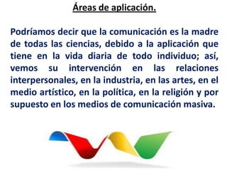 Áreas de aplicación.

Podríamos decir que la comunicación es la madre
de todas las ciencias, debido a la aplicación que
tiene en la vida diaria de todo individuo; así,
vemos su intervención en las relaciones
interpersonales, en la industria, en las artes, en el
medio artístico, en la política, en la religión y por
supuesto en los medios de comunicación masiva.
 