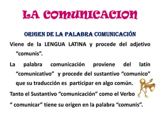 LA COMUNICACION
        ORIGEN DE LA PALABRA COMUNICACIÓN
Viene de la LENGUA LATINA y procede del adjetivo
     “comunis”.
La      palabra   comunicación     proviene    del    latín
     “comunicativo” y procede del sustantivo “comunico”
     que su traducción es participar en algo común.
Tanto el Sustantivo “comunicación” como el Verbo
“ comunicar” tiene su origen en la palabra “comunis”.
 