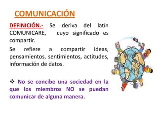 COMUNICACIÓN
 .
DEFINICIÓN.- Se deriva del latín
COMUNICARE,       cuyo significado es
compartir.
Se refiere a compartir ideas,
pensamientos, sentimientos, actitudes,
información de datos.

 No se concibe una sociedad en la
que los miembros NO se puedan
comunicar de alguna manera.
 