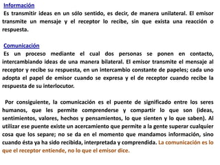 Información
 Es transmitir ideas en un sólo sentido, es decir, de manera unilateral. El emisor
transmite un mensaje y el receptor lo recibe, sin que exista una reacción o
respuesta.

 Comunicación
 Es un proceso mediante el cual dos personas se ponen en contacto,
intercambiando ideas de una manera bilateral. El emisor transmite el mensaje al
receptor y recibe su respuesta, en un intercambio constante de papeles; cada uno
adopta el papel de emisor cuando se expresa y el de receptor cuando recibe la
respuesta de su interlocutor.

 Por consiguiente, la comunicación es el puente de significado entre los seres
humanos, que les permite comprenderse y compartir lo que son (ideas,
sentimientos, valores, hechos y pensamientos, lo que sienten y lo que saben). Al
utilizar ese puente existe un acercamiento que permite a la gente superar cualquier
cosa que los separe; no se da en el momento que mandamos información, sino
cuando ésta ya ha sido recibida, interpretada y comprendida. La comunicación es lo
que el receptor entiende, no lo que el emisor dice.
 