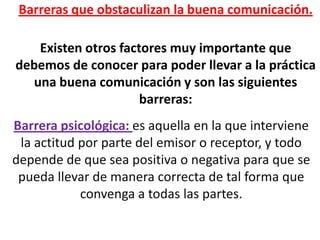 Barreras que obstaculizan la buena comunicación.

   Existen otros factores muy importante que
debemos de conocer para poder llevar a la práctica
  una buena comunicación y son las siguientes
                     barreras:
Barrera psicológica: es aquella en la que interviene
 la actitud por parte del emisor o receptor, y todo
depende de que sea positiva o negativa para que se
 pueda llevar de manera correcta de tal forma que
            convenga a todas las partes.
 