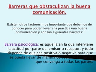 Barrera psicológica: es aquella en la que interviene
la actitud por parte del emisor o receptor, y todo
depende de que sea positiva o negativa para que
se pueda llevar de manera correcta de tal forma
que convenga a todas las partes.
 