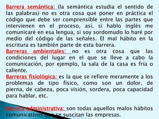 Barrera semántica: (la semántica estudia el sentido de
las palabras) no es otra cosa que poner en práctica el
código que debe ser comprensible entre las partes que
intervienen en el proceso, así, si hablo inglés me
comunicaré en esa lengua, si soy sordomudo lo haré por
medio del código de las señales. El mal hábito en la
escritura es también parte de esta barrera.
Barreras ambientales: no es otra cosa que las
condiciones del lugar en el que se lleve a cabo la
comunicación, por ejemplo, la sala de la casa es fría o
caliente.
Barreras fisiológica: es la que se refiere meramente a los
problemas de tipo físico, como son un dolor, de
pierna, de cabeza, poca visión, sordera, poca capacidad
para hablar, etc.
Barrera administrativa: son todas aquellos malos hábitos
comunicativos que se suscitan las empresas.
 