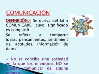 .COMUNICACIÓN
DEFINICIÓN.- Se deriva del latín
COMUNICARE, cuyo significado
es compartir.
Se refiere a compartir
ideas, pensamientos, sentimient
os, actitudes, información de
datos.
 No se concibe una sociedad
en la que los miembros NO se
puedan comunicar de alguna
 