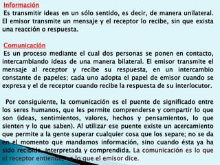 Información
Es transmitir ideas en un sólo sentido, es decir, de manera unilateral.
El emisor transmite un mensaje y el receptor lo recibe, sin que exista
una reacción o respuesta.
Comunicación
Es un proceso mediante el cual dos personas se ponen en contacto,
intercambiando ideas de una manera bilateral. El emisor transmite el
mensaje al receptor y recibe su respuesta, en un intercambio
constante de papeles; cada uno adopta el papel de emisor cuando se
expresa y el de receptor cuando recibe la respuesta de su interlocutor.
Por consiguiente, la comunicación es el puente de significado entre
los seres humanos, que les permite comprenderse y compartir lo que
son (ideas, sentimientos, valores, hechos y pensamientos, lo que
sienten y lo que saben). Al utilizar ese puente existe un acercamiento
que permite a la gente superar cualquier cosa que los separe; no se da
en el momento que mandamos información, sino cuando ésta ya ha
sido recibida, interpretada y comprendida. La comunicación es lo que
el receptor entiende, no lo que el emisor dice.
 