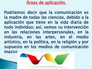 Áreas de aplicación.
Podríamos decir que la comunicación es
la madre de todas las ciencias, debido a la
aplicación que tiene en la vida diaria de
todo individuo; así, vemos su intervención
en las relaciones interpersonales, en la
industria, en las artes, en el medio
artístico, en la política, en la religión y por
supuesto en los medios de comunicación
masiva.
 