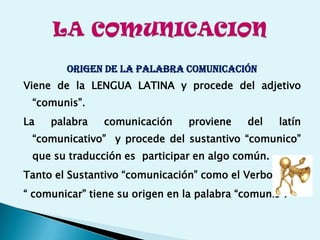 ORIGEN DE LA PALABRA COMUNICACIÓN
Viene de la LENGUA LATINA y procede del adjetivo
“comunis”.
La palabra comunicación proviene del latín
“comunicativo” y procede del sustantivo “comunico”
que su traducción es participar en algo común.
Tanto el Sustantivo “comunicación” como el Verbo
“ comunicar” tiene su origen en la palabra “comunis”.
 