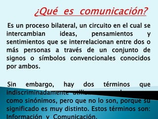 Es un proceso bilateral, un circuito en el cual se
intercambian ideas, pensamientos y
sentimientos que se interrelacionan entre dos o
más personas a través de un conjunto de
signos o símbolos convencionales conocidos
por ambos.
Sin embargo, hay dos términos que
indiscriminadamente utilizamos muchas veces
como sinónimos, pero que no lo son, porque su
significado es muy distinto. Estos términos son:
Información y Comunicación.
 