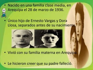• Nacido en una familia clase media, en
  Arequipa el 28 de marzo de 1936.

• Único hijo de Ernesto Vargas y Dora
  Llosa, separados antes de su nacimiento.




• Vivió con su familia materna en Arequipa.

• Le hicieron creer que su padre falleció.
 