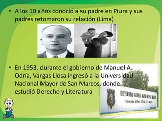• A los 10 años conoció a su padre en Piura y sus
  padres retomaron su relación (Lima)




• En 1953, durante el gobierno de Manuel A.
  Odría, Vargas Llosa ingresó a la Universidad
  Nacional Mayor de San Marcos, donde
  estudió Derecho y Literatura
 