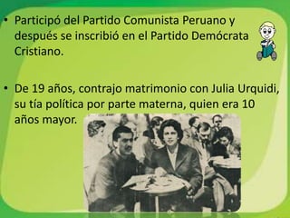 • Participó del Partido Comunista Peruano y
  después se inscribió en el Partido Demócrata
  Cristiano.

• De 19 años, contrajo matrimonio con Julia Urquidi,
  su tía política por parte materna, quien era 10
  años mayor.
 