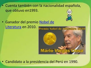 • Cuenta también con la nacionalidad española,
  que obtuvo en1993.

• Ganador del premio Nobel de
  Literatura en 2010.




• Candidato a la presidencia del Perú en 1990.
 