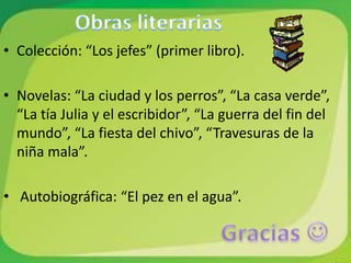 • Colección: “Los jefes” (primer libro).

• Novelas: “La ciudad y los perros”, “La casa verde”,
  “La tía Julia y el escribidor”, “La guerra del fin del
  mundo”, “La fiesta del chivo”, “Travesuras de la
  niña mala”.

• Autobiográfica: “El pez en el agua”.
 