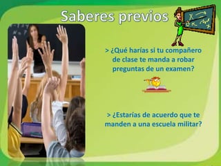 > ¿Qué harías si tu compañero
  de clase te manda a robar
  preguntas de un examen?




> ¿Estarías de acuerdo que te
manden a una escuela militar?
 