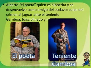 • Alberto “el poeta” quien es hipócrita y se
  desenvuelve como amigo del esclavo; culpa del
  crimen al jaguar ante el teniente
  Gamboa, (disciplinado y recto).
 