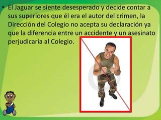 • El Jaguar se siente desesperado y decide contar a
  sus superiores que él era el autor del crimen, la
  Dirección del Colegio no acepta su declaración ya
  que la diferencia entre un accidente y un asesinato
  perjudicaría al Colegio.
 