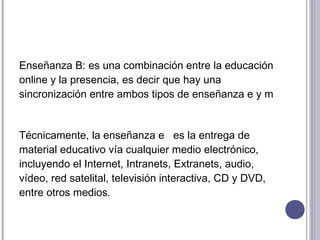 Enseñanza B: es una combinación entre la educación
online y la presencia, es decir que hay una
sincronización entre ambos tipos de enseñanza e y m


Técnicamente, la enseñanza e es la entrega de
material educativo vía cualquier medio electrónico,
incluyendo el Internet, Intranets, Extranets, audio,
vídeo, red satelital, televisión interactiva, CD y DVD,
entre otros medios.
 