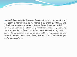 es una de las formas básicas para la comunicación no verbal. A veces
los gestos o movimientos de las manos o los brazos pueden ser una
guía de sus pensamientos o emociones subconscientes. Las señales no
verbales se usan para establecer y mantener relaciones personales,
mientras que las palabras se utilizan para comunicar información
acerca de los sucesos externos es para hablar o expresarse de una
manera creativa: movimiento baile, danzas, para comunicarse por
medio de expresiones.
 
