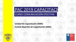 PAC 2019 CAPACITACIÓN
Unidad De Capacitación SAMU
Comité Bipartito de Capacitación SAMU
CURSO COMUNICACIÓN EFECTIVA
 