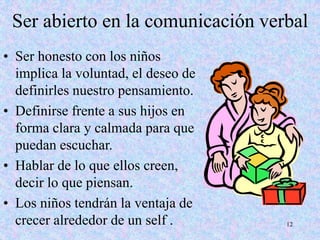 12
Ser abierto en la comunicación verbal
• Ser honesto con los niños
implica la voluntad, el deseo de
definirles nuestro pensamiento.
• Definirse frente a sus hijos en
forma clara y calmada para que
puedan escuchar.
• Hablar de lo que ellos creen,
decir lo que piensan.
• Los niños tendrán la ventaja de
crecer alrededor de un self .
 