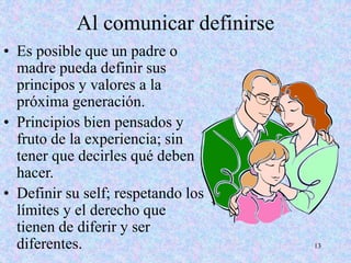 13
Al comunicar definirse
• Es posible que un padre o
madre pueda definir sus
principos y valores a la
próxima generación.
• Principios bien pensados y
fruto de la experiencia; sin
tener que decirles qué deben
hacer.
• Definir su self; respetando los
límites y el derecho que
tienen de diferir y ser
diferentes.
 